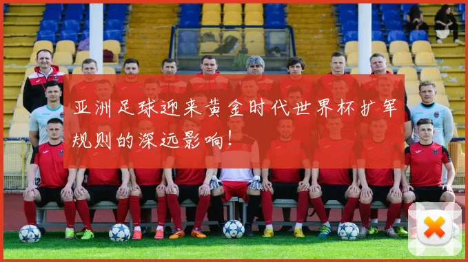 亚洲足球迎来黄金时代世界杯扩军规则的深远影响！