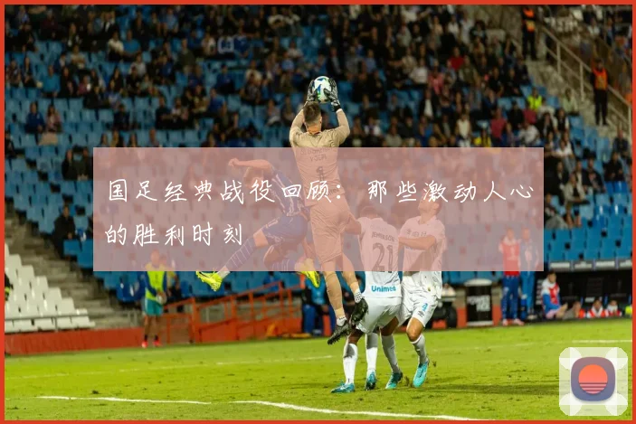 国足经典战役回顾：那些激动人心的胜利时刻