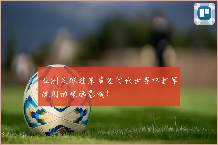 亚洲足球迎来黄金时代世界杯扩军规则的深远影响！
