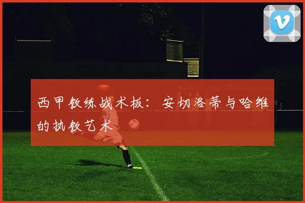 西甲教练战术板：安切洛蒂与哈维的执教艺术